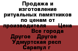 Продажа и изготовление ритуальных памятников по ценам от производителя!!! › Цена ­ 5 000 - Все города Другое » Другое   . Удмуртская респ.,Сарапул г.